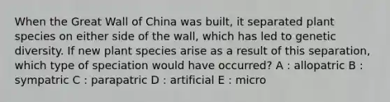 When the Great Wall of China was built, it separated plant species on either side of the wall, which has led to genetic diversity. If new plant species arise as a result of this separation, which type of speciation would have occurred? A : allopatric B : sympatric C : parapatric D : artificial E : micro