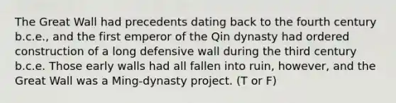 The Great Wall had precedents dating back to the fourth century b.c.e., and the first emperor of the Qin dynasty had ordered construction of a long defensive wall during the third century b.c.e. Those early walls had all fallen into ruin, however, and the Great Wall was a Ming-dynasty project. (T or F)