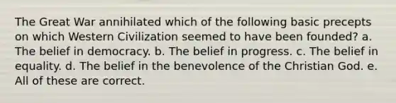 The Great War annihilated which of the following basic precepts on which Western Civilization seemed to have been founded? a. The belief in democracy. b. The belief in progress. c. The belief in equality. d. The belief in the benevolence of the Christian God. e. All of these are correct.