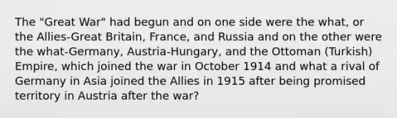 The "Great War" had begun and on one side were the what, or the Allies-Great Britain, France, and Russia and on the other were the what-Germany, Austria-Hungary, and the Ottoman (Turkish) Empire, which joined the war in October 1914 and what a rival of Germany in Asia joined the Allies in 1915 after being promised territory in Austria after the war?