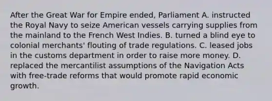 After the Great War for Empire ended, Parliament A. instructed the Royal Navy to seize American vessels carrying supplies from the mainland to the French West Indies. B. turned a blind eye to colonial merchants' flouting of trade regulations. C. leased jobs in the customs department in order to raise more money. D. replaced the mercantilist assumptions of the Navigation Acts with free-trade reforms that would promote rapid economic growth.