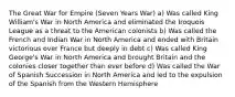 The Great War for Empire (Seven Years War) a) Was called King William's War in North America and eliminated the Iroquois League as a threat to the American colonists b) Was called the French and Indian War in North America and ended with Britain victorious over France but deeply in debt c) Was called King George's War in North America and brought Britain and the colonies closer together than ever before d) Was called the War of Spanish Succession in North America and led to the expulsion of the Spanish from the Western Hemisphere