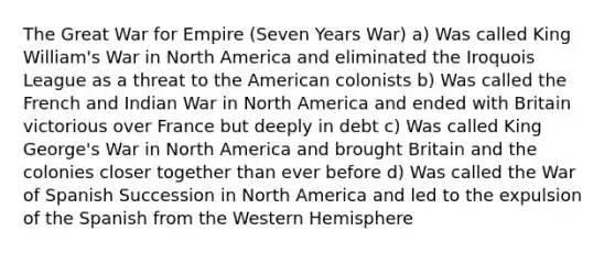 The Great War for Empire (Seven Years War) a) Was called King William's War in North America and eliminated the Iroquois League as a threat to the American colonists b) Was called the French and Indian War in North America and ended with Britain victorious over France but deeply in debt c) Was called King George's War in North America and brought Britain and the colonies closer together than ever before d) Was called the War of Spanish Succession in North America and led to the expulsion of the Spanish from the Western Hemisphere