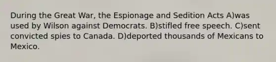 During the Great War, the Espionage and Sedition Acts A)was used by Wilson against Democrats. B)stifled free speech. C)sent convicted spies to Canada. D)deported thousands of Mexicans to Mexico.