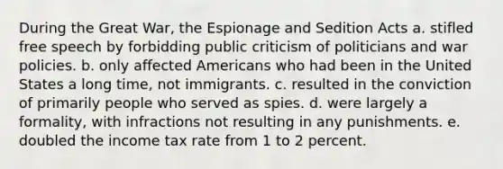 During the Great War, the Espionage and Sedition Acts a. stifled free speech by forbidding public criticism of politicians and war policies. b. only affected Americans who had been in the United States a long time, not immigrants. c. resulted in the conviction of primarily people who served as spies. d. were largely a formality, with infractions not resulting in any punishments. e. doubled the income tax rate from 1 to 2 percent.