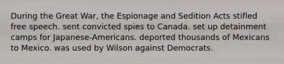 During the Great War, the Espionage and Sedition Acts stifled free speech. sent convicted spies to Canada. set up detainment camps for Japanese-Americans. deported thousands of Mexicans to Mexico. was used by Wilson against Democrats.