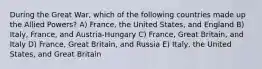 During the Great War, which of the following countries made up the Allied Powers? A) France, the United States, and England B) Italy, France, and Austria-Hungary C) France, Great Britain, and Italy D) France, Great Britain, and Russia E) Italy, the United States, and Great Britain