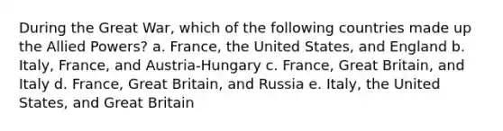 During the Great War, which of the following countries made up the Allied Powers? a. France, the United States, and England b. Italy, France, and Austria-Hungary c. France, Great Britain, and Italy d. France, Great Britain, and Russia e. Italy, the United States, and Great Britain