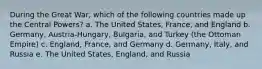 During the Great War, which of the following countries made up the Central Powers? a. The United States, France, and England b. Germany, Austria-Hungary, Bulgaria, and Turkey (the Ottoman Empire) c. England, France, and Germany d. Germany, Italy, and Russia e. The United States, England, and Russia