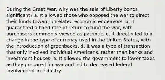 During the Great War, why was the sale of Liberty bonds significant? a. It allowed those who opposed the war to direct their funds toward unrelated economic endeavors. b. It guaranteed a fixed rate of return to fund the war, with purchasers commonly viewed as patriotic. c. It directly led to a change in the type of currency used in the United States, with the introduction of greenbacks. d. It was a type of transaction that only involved individual Americans, rather than banks and investment houses. e. It allowed the government to lower taxes as they prepared for war and led to decreased federal involvement in industry.