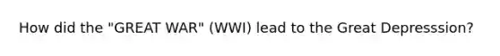 How did the "GREAT WAR" (WWI) lead to the Great Depresssion?