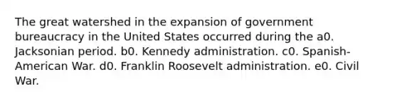 The great watershed in the expansion of government bureaucracy in the United States occurred during the a0. Jacksonian period. b0. Kennedy administration. c0. Spanish-American War. d0. Franklin Roosevelt administration. e0. Civil War.