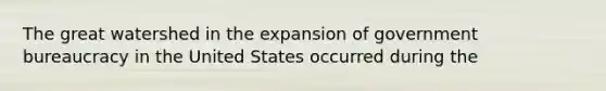 The great watershed in the expansion of government bureaucracy in the United States occurred during the