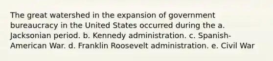 The great watershed in the expansion of government bureaucracy in the United States occurred during the a. Jacksonian period. b. Kennedy administration. c. Spanish-American War. d. Franklin Roosevelt administration. e. Civil War