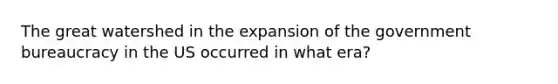 The great watershed in the expansion of the government bureaucracy in the US occurred in what era?