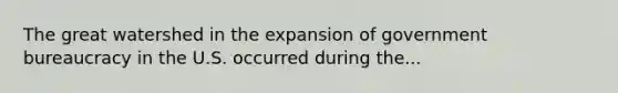 The great watershed in the expansion of government bureaucracy in the U.S. occurred during the...