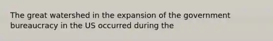 The great watershed in the expansion of the government bureaucracy in the US occurred during the