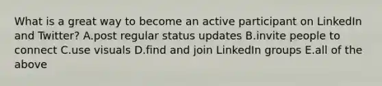 What is a great way to become an active participant on LinkedIn and Twitter? A.post regular status updates B.invite people to connect C.use visuals D.find and join LinkedIn groups E.all of the above