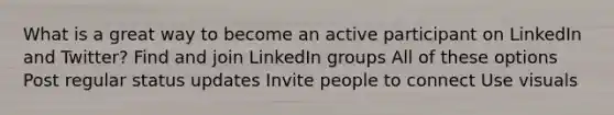 What is a great way to become an active participant on LinkedIn and Twitter? Find and join LinkedIn groups All of these options Post regular status updates Invite people to connect Use visuals