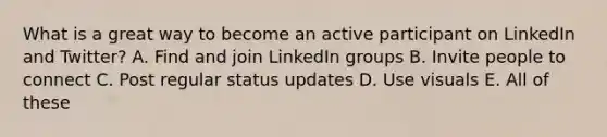 What is a great way to become an active participant on LinkedIn and Twitter? A. Find and join LinkedIn groups B. Invite people to connect C. Post regular status updates D. Use visuals E. All of these