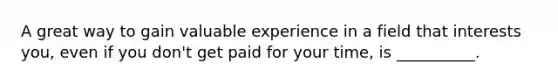 A great way to gain valuable experience in a field that interests you, even if you don't get paid for your time, is __________.