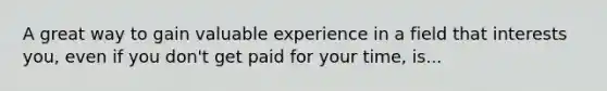 A great way to gain valuable experience in a field that interests you, even if you don't get paid for your time, is...