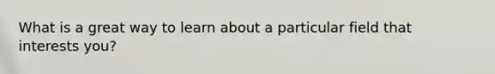 What is a great way to learn about a particular field that interests you?