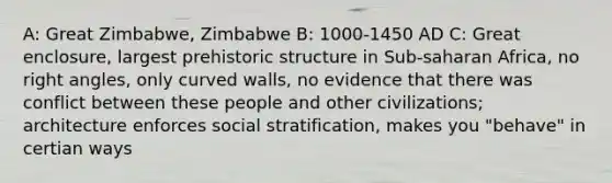 A: Great Zimbabwe, Zimbabwe B: 1000-1450 AD C: Great enclosure, largest prehistoric structure in Sub-saharan Africa, no right angles, only curved walls, no evidence that there was conflict between these people and other civilizations; architecture enforces social stratification, makes you "behave" in certian ways