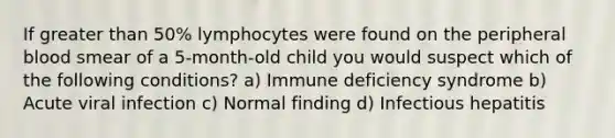 If greater than 50% lymphocytes were found on the peripheral blood smear of a 5-month-old child you would suspect which of the following conditions? a) Immune deficiency syndrome b) Acute viral infection c) Normal finding d) Infectious hepatitis