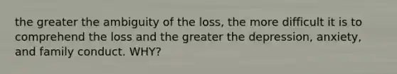 the greater the ambiguity of the loss, the more difficult it is to comprehend the loss and the greater the depression, anxiety, and family conduct. WHY?