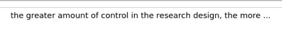 the greater amount of control in the research design, the more ...