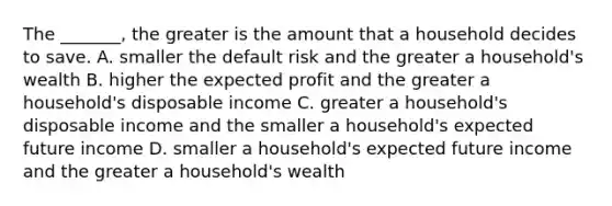 The​ _______, the greater is the amount that a household decides to save. A. smaller the default risk and the greater a​ household's wealth B. higher the expected profit and the greater a​ household's disposable income C. greater a​ household's disposable income and the smaller a​ household's expected future income D. smaller a​ household's expected future income and the greater a​ household's wealth