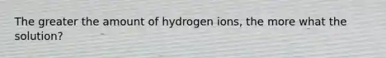 The greater the amount of hydrogen ions, the more what the solution?