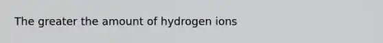 The greater the amount of hydrogen ions