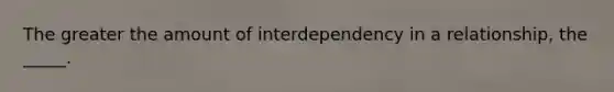 The greater the amount of interdependency in a relationship, the _____.