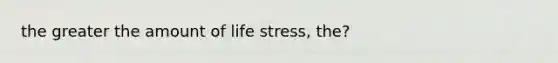 the greater the amount of life stress, the?