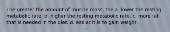 The greater the amount of muscle mass, the a. lower the resting metabolic rate. b. higher the resting metabolic rate. c. more fat that is needed in the diet. d. easier it is to gain weight.