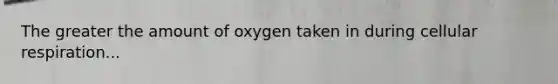 The greater the amount of oxygen taken in during cellular respiration...