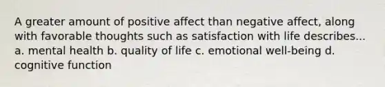 A greater amount of positive affect than negative affect, along with favorable thoughts such as satisfaction with life describes... a. mental health b. quality of life c. emotional well-being d. cognitive function