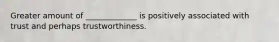 Greater amount of _____________ is positively associated with trust and perhaps trustworthiness.