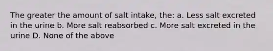 The greater the amount of salt intake, the: a. Less salt excreted in the urine b. More salt reabsorbed c. More salt excreted in the urine D. None of the above