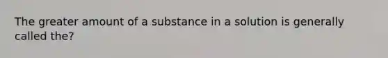 The greater amount of a substance in a solution is generally called the?