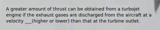 A greater amount of thrust can be obtained from a turbojet engine if the exhaust gases are discharged from the aircraft at a velocity ___(higher or lower) than that at the turbine outlet.