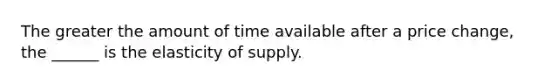 The greater the amount of time available after a price​ change, the​ ______ is the elasticity of supply.