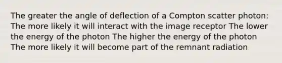 The greater the angle of deflection of a Compton scatter photon: The more likely it will interact with the image receptor The lower the energy of the photon The higher the energy of the photon The more likely it will become part of the remnant radiation