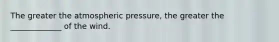 The greater the atmospheric pressure, the greater the _____________ of the wind.