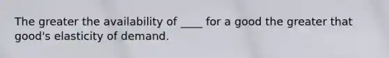 The greater the availability of ____ for a good the greater that good's elasticity of demand.