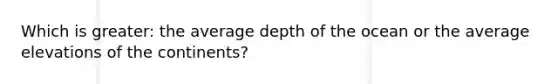 Which is greater: the average depth of the ocean or the average elevations of the continents?