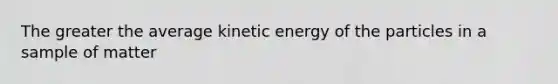 The greater the average kinetic energy of the particles in a sample of matter