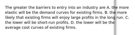 The greater the barriers to entry into an industry are A. the more elastic will be the demand curves for existing firms. B. the more likely that existing firms will enjoy large profits in the long run. C. the lower will be short-run profits. D. the lower will be the average cost curves of existing firms.